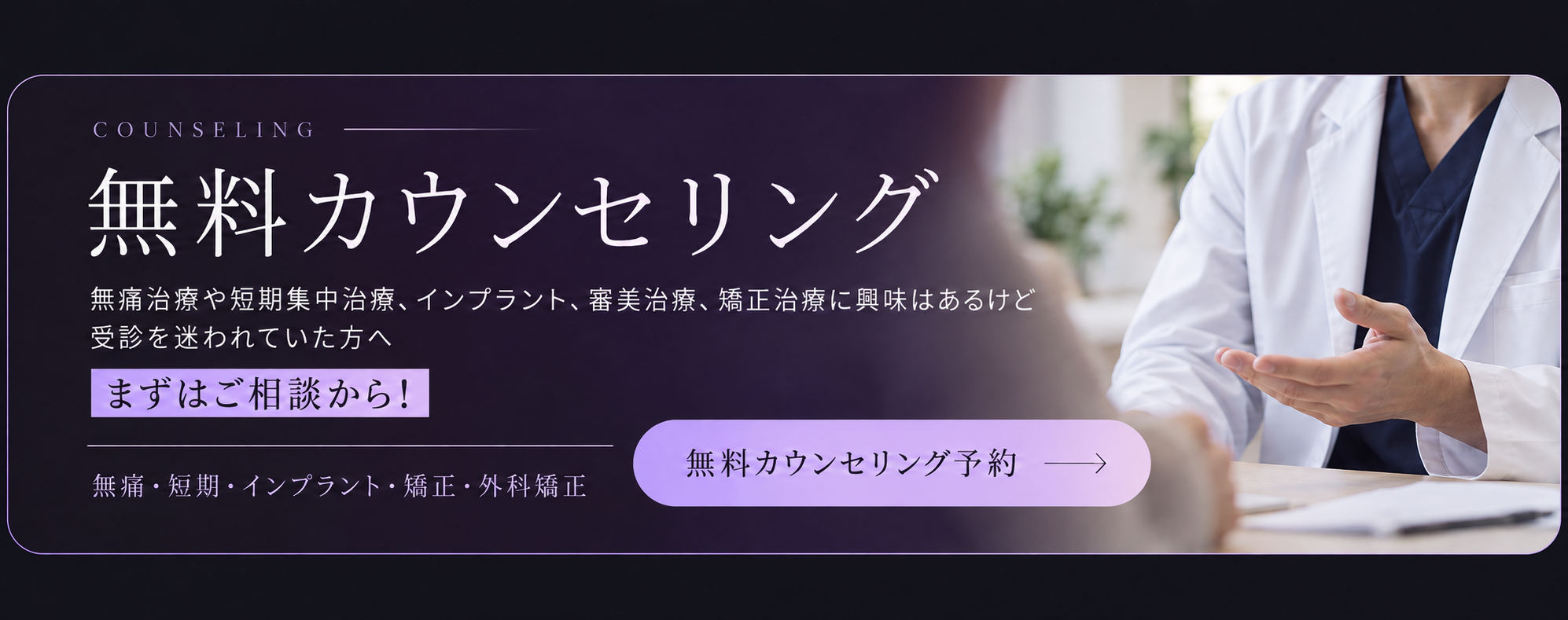 無料カウンセリング。無痛治療や短期集中治療、インプラント、審美治療、矯正治療に興味はあるけど受診を迷われていた方へ。まずはご相談から！ 無痛・短期・インプラント・矯正・外科矯正。無料カウンセリング予約