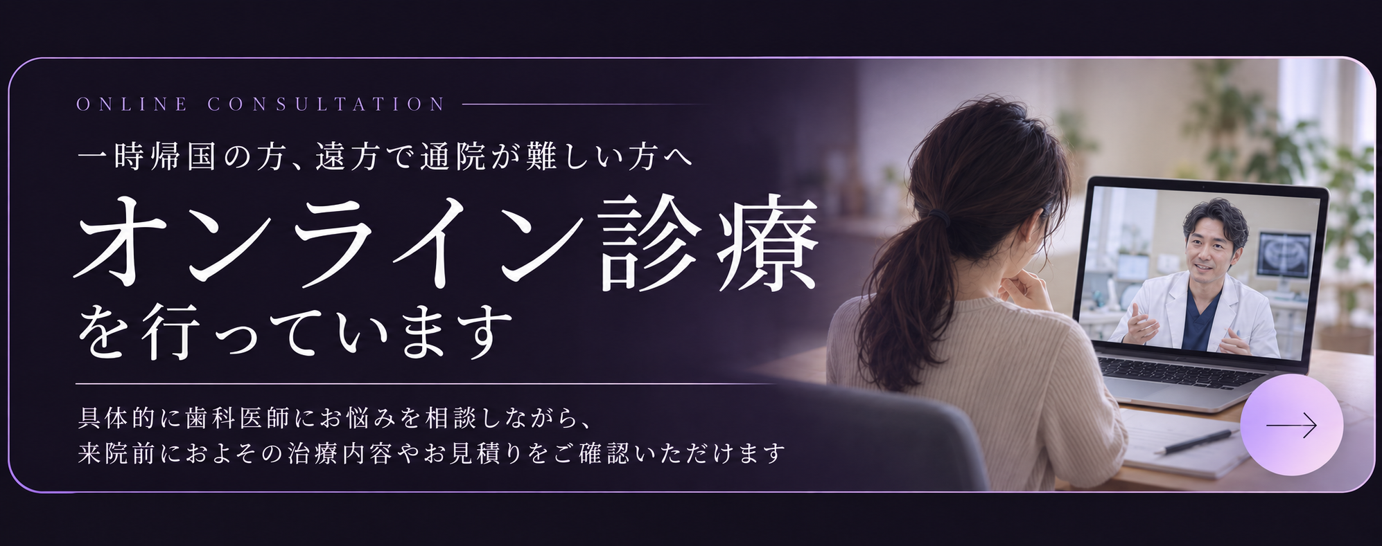 一時帰国の方、遠方で通院が難しい方へ。オンライン診療を行っています。具体的に歯科医師にお悩みを相談しながら、来院前におよその治療内容やお見積りをご確認いただけます